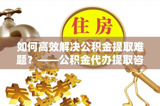 涧西如何高效解决公积金提取难题？——公积金代办提取咨询服务全解析