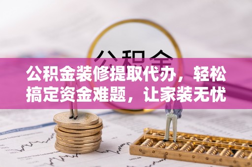 涧西公积金装修提取代办，轻松搞定资金难题，让家装无忧